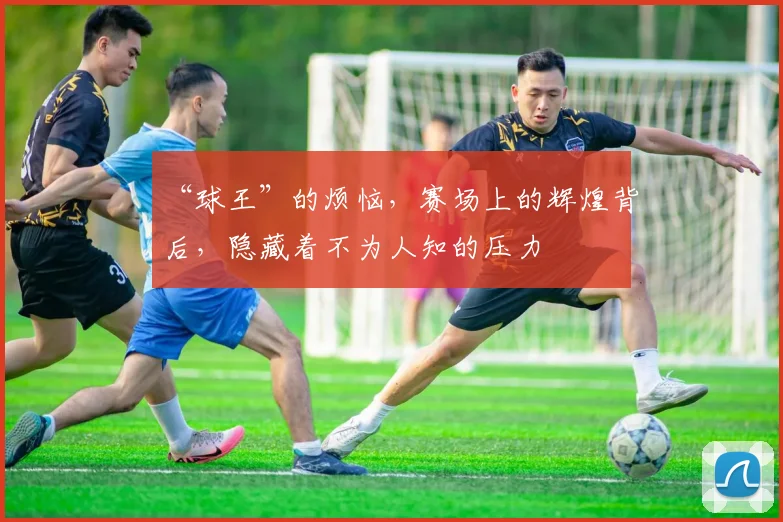 “球王”的烦恼，赛场上的辉煌背后，隐藏着不为人知的压力