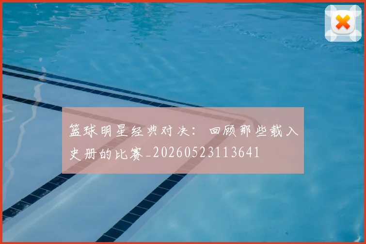 篮球明星经典对决:回顾那些载入史册的比赛_20260523113641