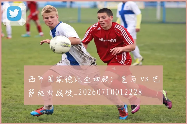西甲国家德比全回顾：皇马 vs 巴萨经典战役_20260710012228