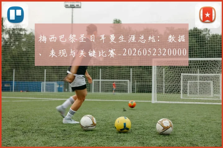 梅西巴黎圣日耳曼生涯总结：数据、表现与关键比赛_20260523200002_20260707023309_20260731181305