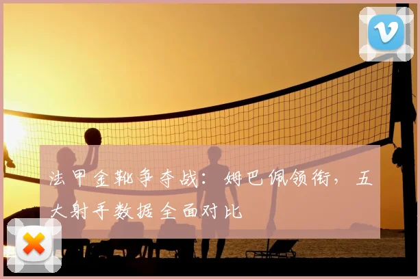 法甲金靴争夺战：姆巴佩领衔，五大射手数据全面对比