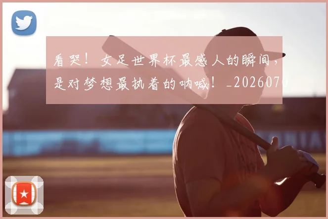 看哭!女足世界杯最感人的瞬间,是对梦想最执着的呐喊!_20260708194636_20260802164102