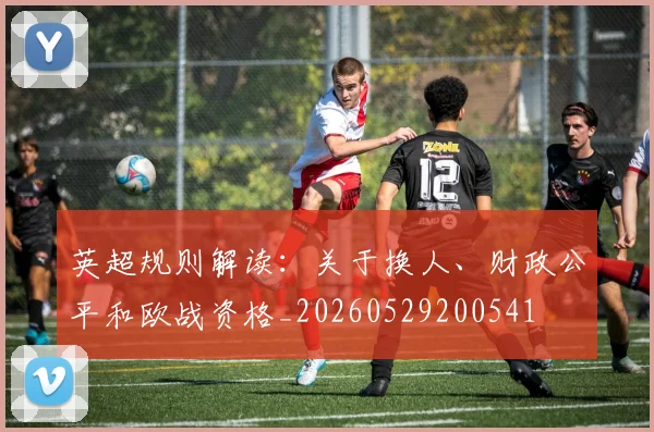英超规则解读:关于换人、财政公平和欧战资格_20260529200541