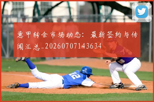 意甲转会市场动态:最新签约与传闻汇总_20260707143634