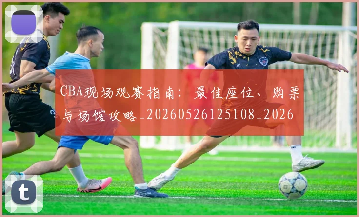 CBA现场观赛指南：最佳座位、购票与场馆攻略_20260526125108_20260701211504