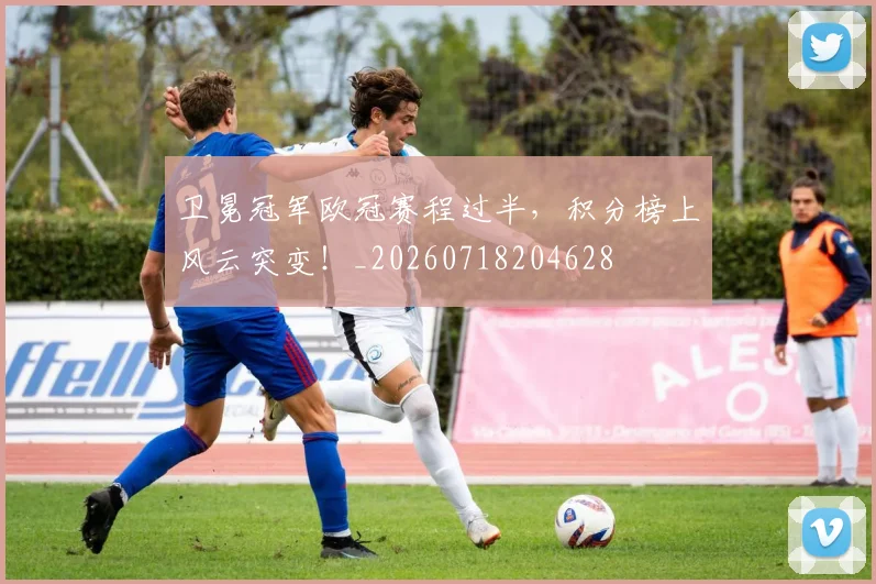 卫冕冠军欧冠赛程过半，积分榜上风云突变！_20260718204628