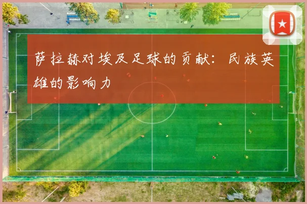 萨拉赫对埃及足球的贡献：民族英雄的影响力