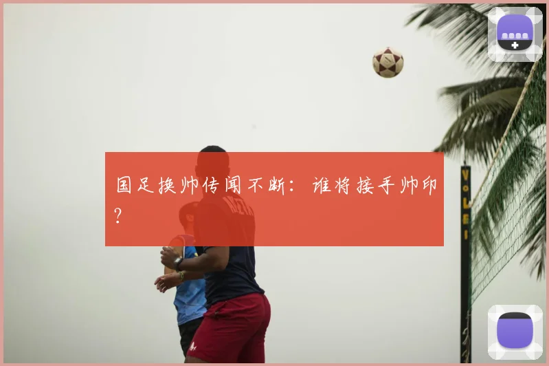 国足换帅传闻不断：谁将接手帅印？