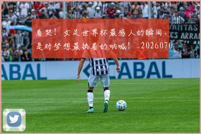 看哭！女足世界杯最感人的瞬间，是对梦想最执着的呐喊！_20260708194636_20260802164102