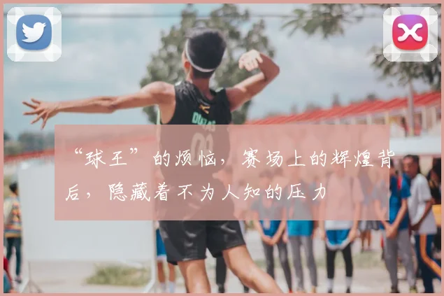 “球王”的烦恼,赛场上的辉煌背后,隐藏着不为人知的压力