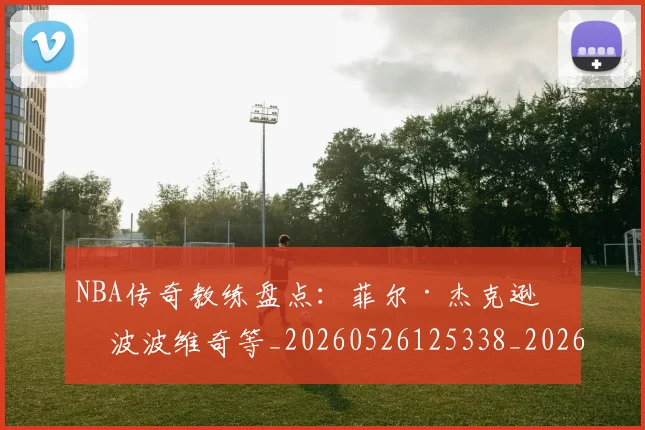 NBA传奇教练盘点：菲尔·杰克逊与波波维奇等_20260526125338_20260714205007