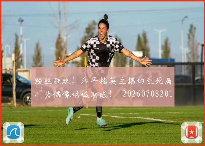 粉丝狂欢！和平精英主播的生死局，为偶像呐喊助威！_20260708201022_20260803142205