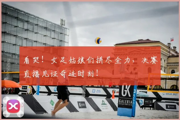 看哭!女足姑娘们拼尽全力,决赛直播见证奇迹时刻!