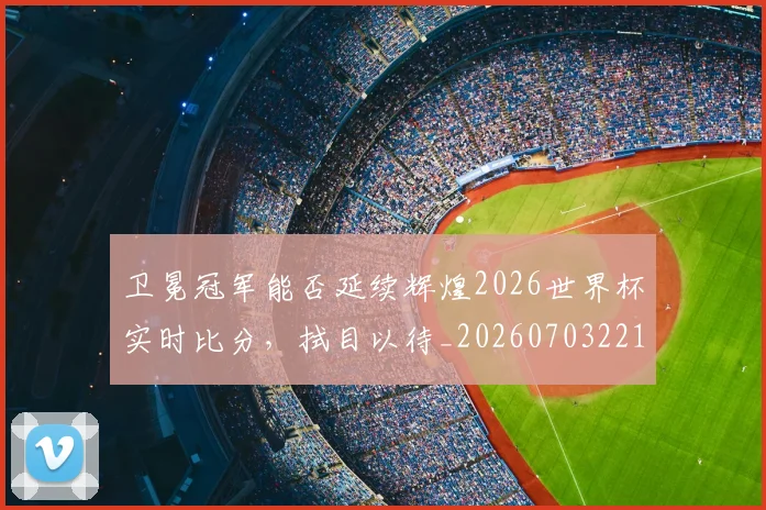 卫冕冠军能否延续辉煌2026世界杯实时比分，拭目以待_20260703221115_20260718204635