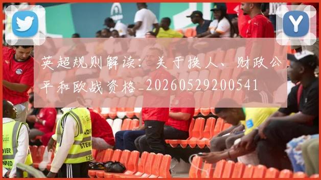 英超规则解读：关于换人、财政公平和欧战资格_20260529200541