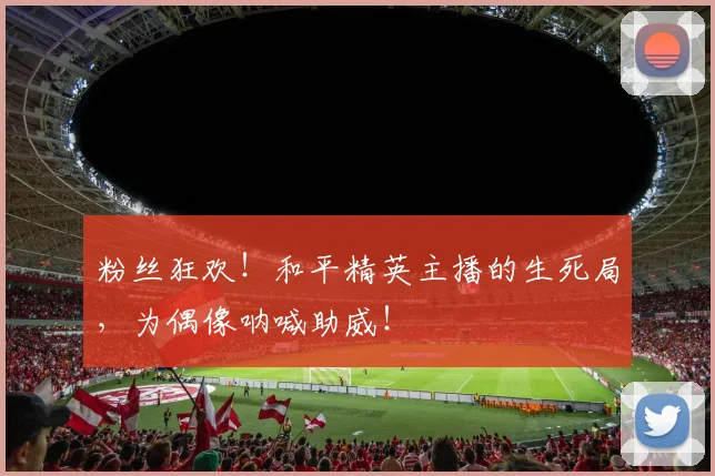 粉丝狂欢！和平精英主播的生死局，为偶像呐喊助威！
