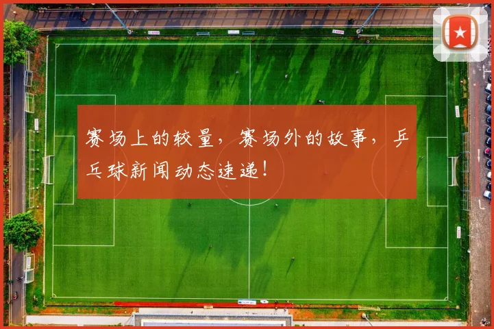 赛场上的较量，赛场外的故事，乒乓球新闻动态速递！