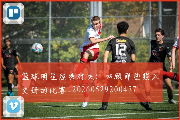 篮球明星经典对决：回顾那些载入史册的比赛_20260529200437