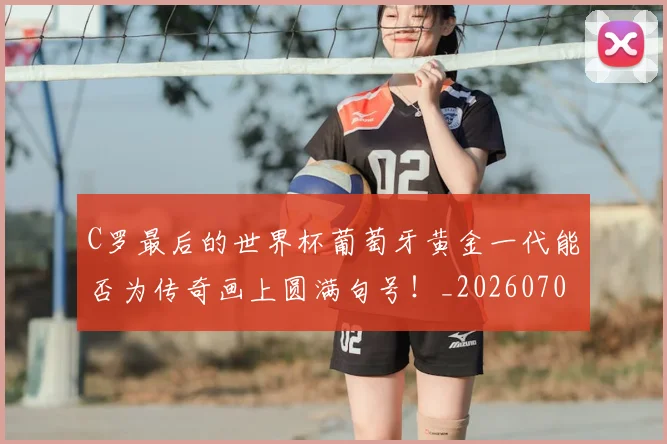 C罗最后的世界杯葡萄牙黄金一代能否为传奇画上圆满句号!_20260701213018_20260712051638