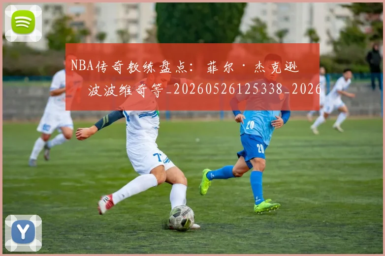 NBA传奇教练盘点：菲尔·杰克逊与波波维奇等_20260526125338_20260714205007