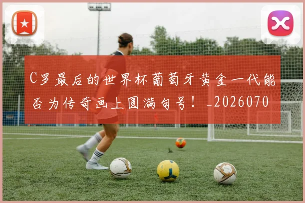 C罗最后的世界杯葡萄牙黄金一代能否为传奇画上圆满句号！_20260701213018_20260712051638
