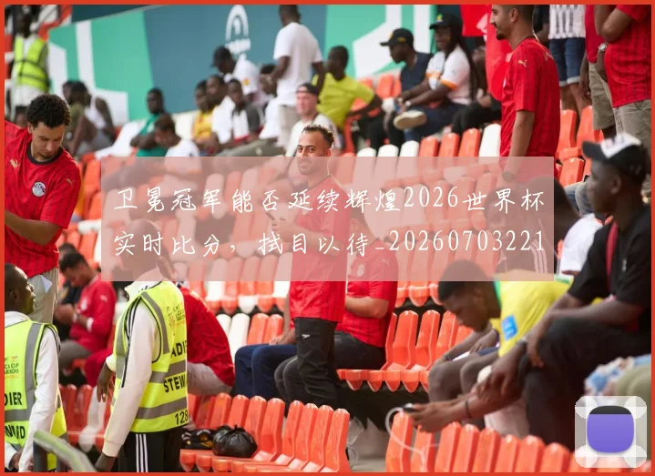卫冕冠军能否延续辉煌2026世界杯实时比分，拭目以待_20260703221115_20260718204635