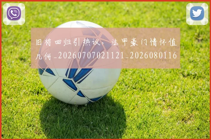 旧将回归引热议，法甲豪门情怀值几何_20260707021121_20260801160824
