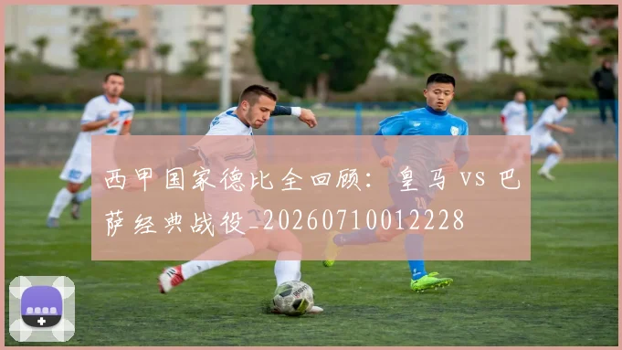 西甲国家德比全回顾:皇马 vs 巴萨经典战役_20260710012228