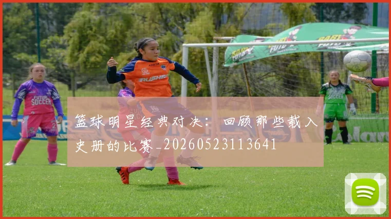 篮球明星经典对决：回顾那些载入史册的比赛_20260523113641