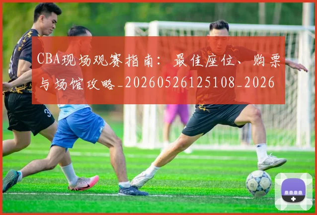 CBA现场观赛指南:最佳座位、购票与场馆攻略_20260526125108_20260701211504