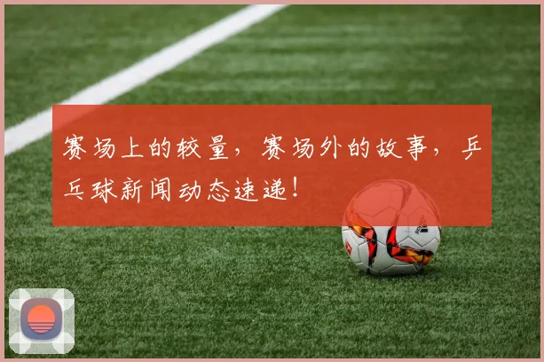 赛场上的较量,赛场外的故事,乒乓球新闻动态速递!