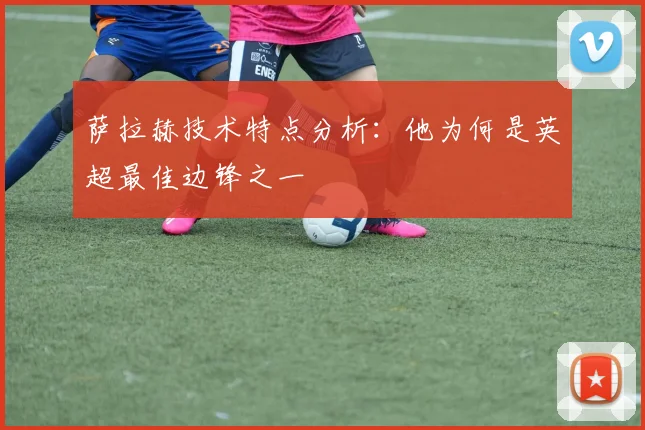 萨拉赫技术特点分析：他为何是英超最佳边锋之一
